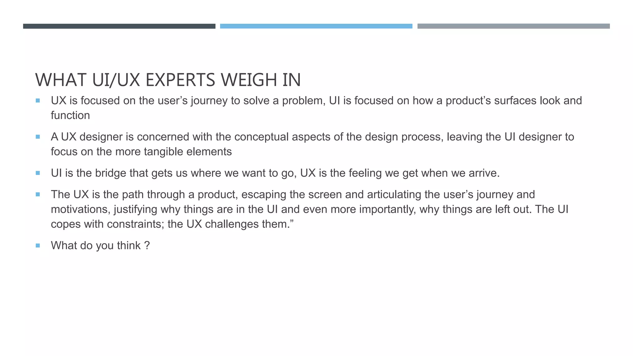 WHAT UI/UX EXPERTS WEIGH IN
 UX is focused on the user’s journey to solve a problem, UI is focused on how a product’s surfaces look and
function
 A UX designer is concerned with the conceptual aspects of the design process, leaving the UI designer to
focus on the more tangible elements
 UI is the bridge that gets us where we want to go, UX is the feeling we get when we arrive.
 The UX is the path through a product, escaping the screen and articulating the user’s journey and
motivations, justifying why things are in the UI and even more importantly, why things are left out. The UI
copes with constraints; the UX challenges them.”
 What do you think ?
 