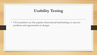 Usability Testing
• UX researchers use this popular observational methodology to uncover
problems and opportunities in designs
 