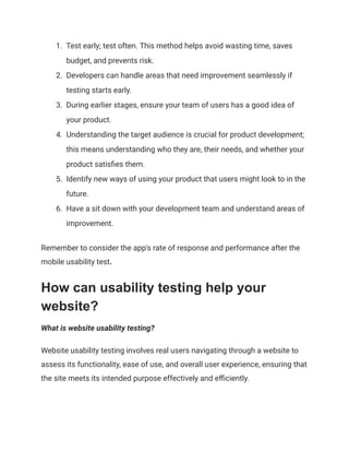 1.​ Test early; test often. This method helps avoid wasting time, saves
budget, and prevents risk.
2.​ Developers can handle areas that need improvement seamlessly if
testing starts early.
3.​ During earlier stages, ensure your team of users has a good idea of
your product.
4.​ Understanding the target audience is crucial for product development;
this means understanding who they are, their needs, and whether your
product satisfies them.
5.​ Identify new ways of using your product that users might look to in the
future.
6.​ Have a sit down with your development team and understand areas of
improvement.
Remember to consider the app's rate of response and performance after the
mobile usability test.
How can usability testing help your
website?
What is website usability testing?
Website usability testing involves real users navigating through a website to
assess its functionality, ease of use, and overall user experience, ensuring that
the site meets its intended purpose effectively and efficiently.
 