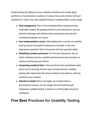 Understanding the efficacy of your website's interface isn't merely about
aesthetics or functionality in isolation; it's about how users interact with and
experience it. Here's why web usability testing is indispensable at every stage:
●​ Early engagement: Even in the prototype phase, testing provides
invaluable insights. By gauging real-time user interactions, you can
identify challenges and address them proactively, ensuring that
foundational designs are robust.
●​ Post-implementation review: After deployment, a revisit via usability
testing ensures the platform behaves as intended. Is the user
experience seamless? Does it resonate with the expected utility?
●​ Simplifying complex processes: For intricate sequences, say, an
online checkout process, usability testing ensures the procedure is
intuitive, minimizing user friction.
●​ Interpreting analytical data: There are times when quantitative data
points out an anomaly, but the cause remains elusive. Usability
testing often illuminates the reasons behind such patterns, offering
context to raw numbers.
●​ Attention to detail: Minor oversights, be it broken links or
grammatical nuances, can be caught and corrected through
meticulous usability testing. It serves as a final quality assurance
checkpoint.
Five Best Practices for Usability Testing
 