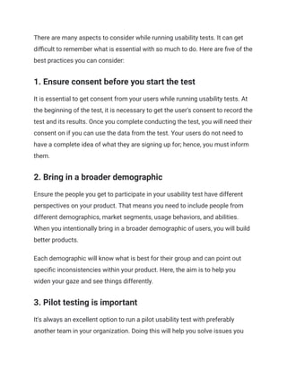 There are many aspects to consider while running usability tests. It can get
difficult to remember what is essential with so much to do. Here are five of the
best practices you can consider:
1. Ensure consent before you start the test
It is essential to get consent from your users while running usability tests. At
the beginning of the test, it is necessary to get the user's consent to record the
test and its results. Once you complete conducting the test, you will need their
consent on if you can use the data from the test. Your users do not need to
have a complete idea of what they are signing up for; hence, you must inform
them.
2. Bring in a broader demographic
Ensure the people you get to participate in your usability test have different
perspectives on your product. That means you need to include people from
different demographics, market segments, usage behaviors, and abilities.
When you intentionally bring in a broader demographic of users, you will build
better products.
Each demographic will know what is best for their group and can point out
specific inconsistencies within your product. Here, the aim is to help you
widen your gaze and see things differently.
3. Pilot testing is important
It's always an excellent option to run a pilot usability test with preferably
another team in your organization. Doing this will help you solve issues you
 