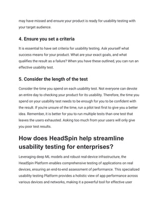 may have missed and ensure your product is ready for usability testing with
your target audience.
4. Ensure you set a criteria
It is essential to have set criteria for usability testing. Ask yourself what
success means for your product. What are your exact goals, and what
qualifies the result as a failure? When you have these outlined, you can run an
effective usability test.
5. Consider the length of the test
Consider the time you spend on each usability test. Not everyone can devote
an entire day to checking your product for its usability. Therefore, the time you
spend on your usability test needs to be enough for you to be confident with
the result. If you're unsure of the time, run a pilot test first to give you a better
idea. Remember, it is better for you to run multiple tests than one test that
leaves the users exhausted. Asking too much from your users will only give
you poor test results.
How does HeadSpin help streamline
usability testing for enterprises?
Leveraging deep ML models and robust real-device infrastructure, the
HeadSpin Platform enables comprehensive testing of applications on real
devices, ensuring an end-to-end assessment of performance. This specialized
usability testing Platform provides a holistic view of app performance across
various devices and networks, making it a powerful tool for effective user
 