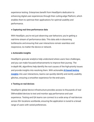 experience testing. Enterprises benefit from HeadSpin's dedication to
enhancing digital user experiences through their cutting-edge Platform, which
enables them to optimize their applications for optimal usability and
performance.
● Capturing real time performance data
With HeadSpin, you're not just observing user behaviors; you're getting a
real-time stream of performance data. This data aids in discerning
bottlenecks and ensuring that user interactions remain seamless and
responsive, no matter the device or network.
● Actionable insights
HeadSpin's granular analytics help understand where users face challenges,
and you can make focused enhancements to improve their journey. The
in-depth ML algorithms help identify the root causes of the high-priority issues
and provide insights into resolving them. With actionable AI-based testing
insights into user interactions, teams can quickly identify and rectify usability
glitches, ensuring a smoother experience for the end-users.
● Testing on real devices
HeadSpin's global device infrastructure provides access to thousands of real
SIM-enabled devices to test and monitor app performance and user
experience. Testing and QA teams can connect to a wide array of real devices
across 50+ locations worldwide, ensuring the application is tuned to a broad
range of users with varied preferences.
 