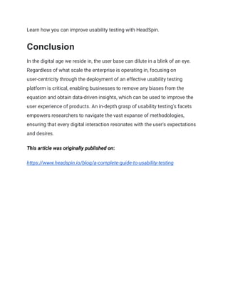 Learn how you can improve usability testing with HeadSpin.
Conclusion
In the digital age we reside in, the user base can dilute in a blink of an eye.
Regardless of what scale the enterprise is operating in, focusing on
user-centricity through the deployment of an effective usability testing
platform is critical, enabling businesses to remove any biases from the
equation and obtain data-driven insights, which can be used to improve the
user experience of products. An in-depth grasp of usability testing's facets
empowers researchers to navigate the vast expanse of methodologies,
ensuring that every digital interaction resonates with the user's expectations
and desires.
This article was originally published on:
https://www.headspin.io/blog/a-complete-guide-to-usability-testing
 