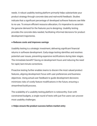 needs. A robust usability testing platform primarily helps substantiate your
product strategy through concrete data and real-world feedback. Studies
indicate that a significant percentage of developed software features see little
to no use. To ensure efficient resource allocation, it's imperative to ascertain
the genuine demand for the features you're designing. Usability testing
provides the concrete data needed, facilitating informed decisions for product
development trajectories.
● Reduces costs and improves savings
Usability testing is a strategic investment, delivering significant financial
returns in software development. Early-stage testing identifies and resolves
potential user issues, preventing expensive rectifications during later stages.
The immediate benefit? Saving on development hours and reducing the need
for rapid, last-minute corrections.
Proactive testing further enables teams to discern the most valued product
features, aligning development focus with user preferences and business
objectives. Using actual user feedback to guide development decisions
minimizes risks of costly feature modifications in the future, ensuring a
streamlined build process.
The scalability of a usability testing platform is noteworthy. Even with
constrained budgets, a single round of tests with just five users can uncover
most usability challenges.
● Helps ensure the product success before market entry
 