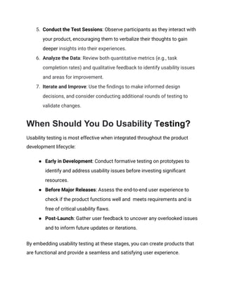 5.​ Conduct the Test Sessions: Observe participants as they interact with
your product, encouraging them to verbalize their thoughts to gain
deeper insights into their experiences.
6.​ Analyze the Data: Review both quantitative metrics (e.g., task
completion rates) and qualitative feedback to identify usability issues
and areas for improvement.
7.​ Iterate and Improve: Use the findings to make informed design
decisions, and consider conducting additional rounds of testing to
validate changes.
When Should You Do Usability Testing?
Usability testing is most effective when integrated throughout the product
development lifecycle:
●​ Early in Development: Conduct formative testing on prototypes to
identify and address usability issues before investing significant
resources.
●​ Before Major Releases: Assess the end-to-end user experience to
check if the product functions well and meets requirements and is
free of critical usability flaws.
●​ Post-Launch: Gather user feedback to uncover any overlooked issues
and to inform future updates or iterations.
By embedding usability testing at these stages, you can create products that
are functional and provide a seamless and satisfying user experience.
 