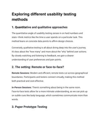 Exploring different usability testing
methods
1. Quantitative and qualitative approaches
The quantitative angle of usability testing zeroes in on hard numbers and
stats—think metrics like the time a user spends on a particular task. This
method leans on concrete data points to affirm design choices.
Conversely, qualitative testing is all about diving deep into the user's journey.
It's less about the "how many" and more about the "why" behind user actions.
By closely watching and listening to feedback, we gain a clearer
understanding of user preferences and pain points.
2. The setting: Remote or face-to-face?
Remote Sessions: Modern and efficient, remote tests cut across geographical
boundaries. Participants and testers connect virtually, making this method
both practical and cost-effective.
In-Person Sessions: There's something about being in the same room.
Face-to-face tests allow for a more intimate understanding, as we can pick up
on subtle cues like body language, which sometimes communicate more than
words.
3. Paper Prototype Testing
 