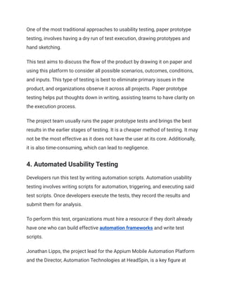 One of the most traditional approaches to usability testing, paper prototype
testing, involves having a dry run of test execution, drawing prototypes and
hand sketching.
This test aims to discuss the flow of the product by drawing it on paper and
using this platform to consider all possible scenarios, outcomes, conditions,
and inputs. This type of testing is best to eliminate primary issues in the
product, and organizations observe it across all projects. Paper prototype
testing helps put thoughts down in writing, assisting teams to have clarity on
the execution process.
The project team usually runs the paper prototype tests and brings the best
results in the earlier stages of testing. It is a cheaper method of testing. It may
not be the most effective as it does not have the user at its core. Additionally,
it is also time-consuming, which can lead to negligence.
4. Automated Usability Testing
Developers run this test by writing automation scripts. Automation usability
testing involves writing scripts for automation, triggering, and executing said
test scripts. Once developers execute the tests, they record the results and
submit them for analysis.
To perform this test, organizations must hire a resource if they don't already
have one who can build effective automation frameworks and write test
scripts.
Jonathan Lipps, the project lead for the Appium Mobile Automation Platform
and the Director, Automation Technologies at HeadSpin, is a key figure at
 