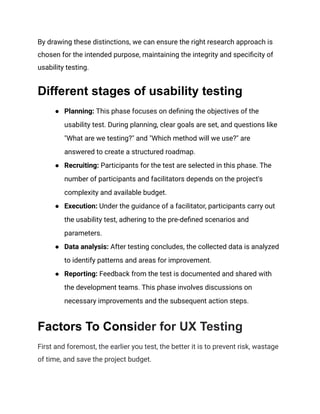 By drawing these distinctions, we can ensure the right research approach is
chosen for the intended purpose, maintaining the integrity and specificity of
usability testing.
Different stages of usability testing
●​ Planning: This phase focuses on defining the objectives of the
usability test. During planning, clear goals are set, and questions like
"What are we testing?" and "Which method will we use?" are
answered to create a structured roadmap.
●​ Recruiting: Participants for the test are selected in this phase. The
number of participants and facilitators depends on the project's
complexity and available budget.
●​ Execution: Under the guidance of a facilitator, participants carry out
the usability test, adhering to the pre-defined scenarios and
parameters.
●​ Data analysis: After testing concludes, the collected data is analyzed
to identify patterns and areas for improvement.
●​ Reporting: Feedback from the test is documented and shared with
the development teams. This phase involves discussions on
necessary improvements and the subsequent action steps.
Factors To Consider for UX Testing
First and foremost, the earlier you test, the better it is to prevent risk, wastage
of time, and save the project budget.
 