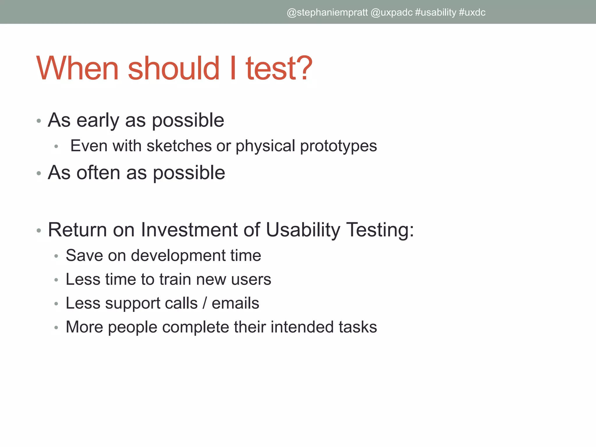When should I test?
• As early as possible
• Even with sketches or physical prototypes
• As often as possible
• Return on Investment of Usability Testing:
• Save on development time
• Less time to train new users
• Less support calls / emails
• More people complete their intended tasks
@stephaniempratt @uxpadc #usability #uxdc
 