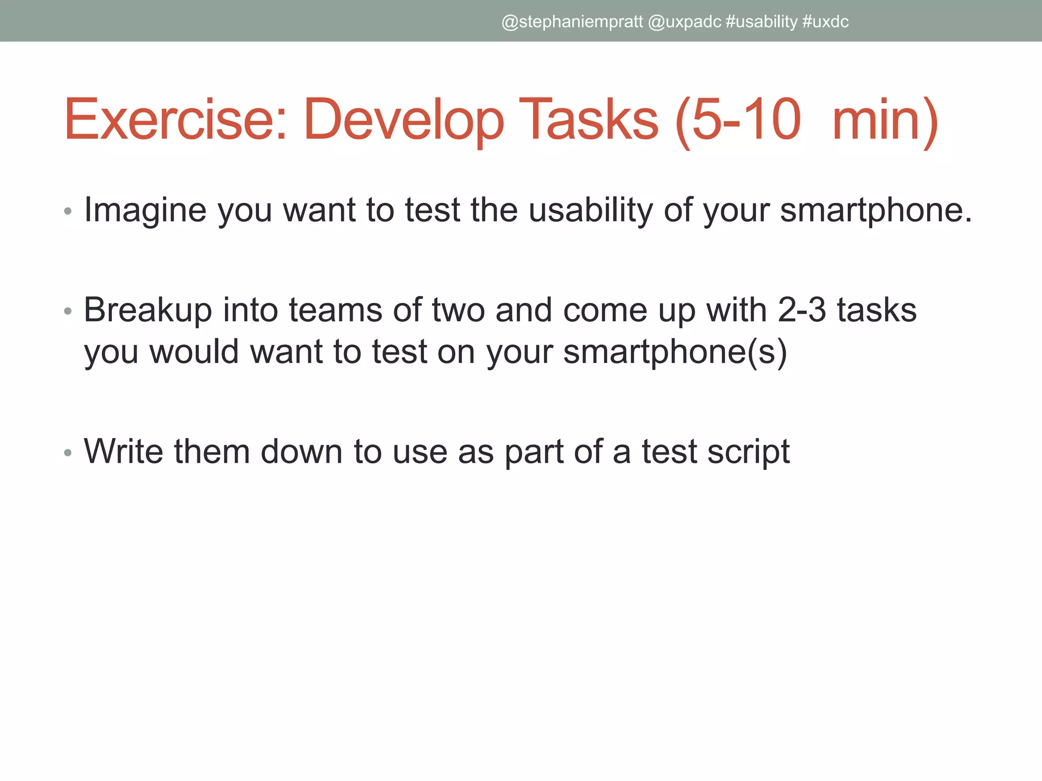 Exercise: Develop Tasks (5-10 min)
• Imagine you want to test the usability of your smartphone.
• Breakup into teams of two and come up with 2-3 tasks
you would want to test on your smartphone(s)
• Write them down to use as part of a test script
@stephaniempratt @uxpadc #usability #uxdc
 