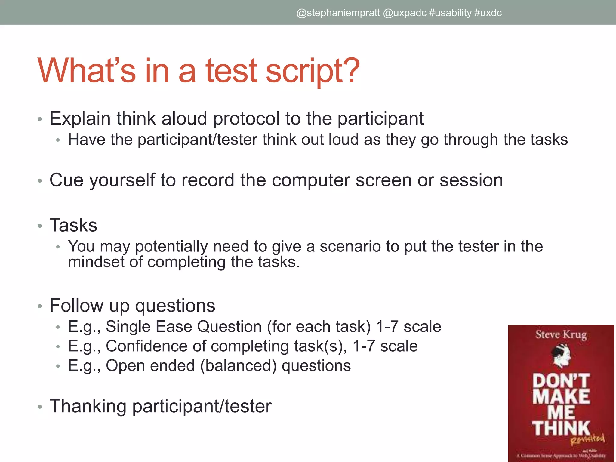 What’s in a test script?
• Explain think aloud protocol to the participant
• Have the participant/tester think out loud as they go through the tasks
• Cue yourself to record the computer screen or session
• Tasks
• You may potentially need to give a scenario to put the tester in the
mindset of completing the tasks.
• Follow up questions
• E.g., Single Ease Question (for each task) 1-7 scale
• E.g., Confidence of completing task(s), 1-7 scale
• E.g., Open ended (balanced) questions
• Thanking participant/tester
@stephaniempratt @uxpadc #usability #uxdc
 