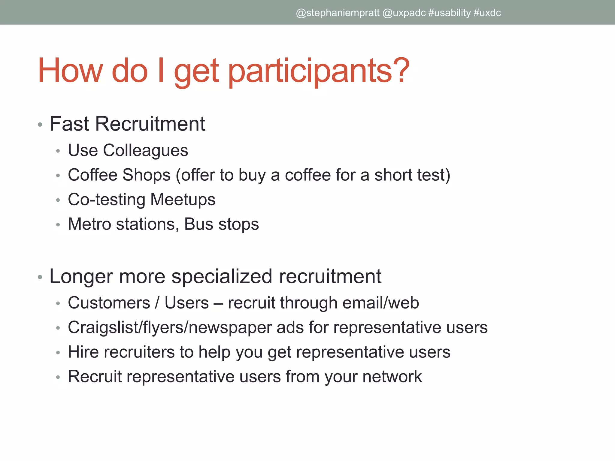 How do I get participants?
• Fast Recruitment
• Use Colleagues
• Coffee Shops (offer to buy a coffee for a short test)
• Co-testing Meetups
• Metro stations, Bus stops
• Longer more specialized recruitment
• Customers / Users – recruit through email/web
• Craigslist/flyers/newspaper ads for representative users
• Hire recruiters to help you get representative users
• Recruit representative users from your network
@stephaniempratt @uxpadc #usability #uxdc
 