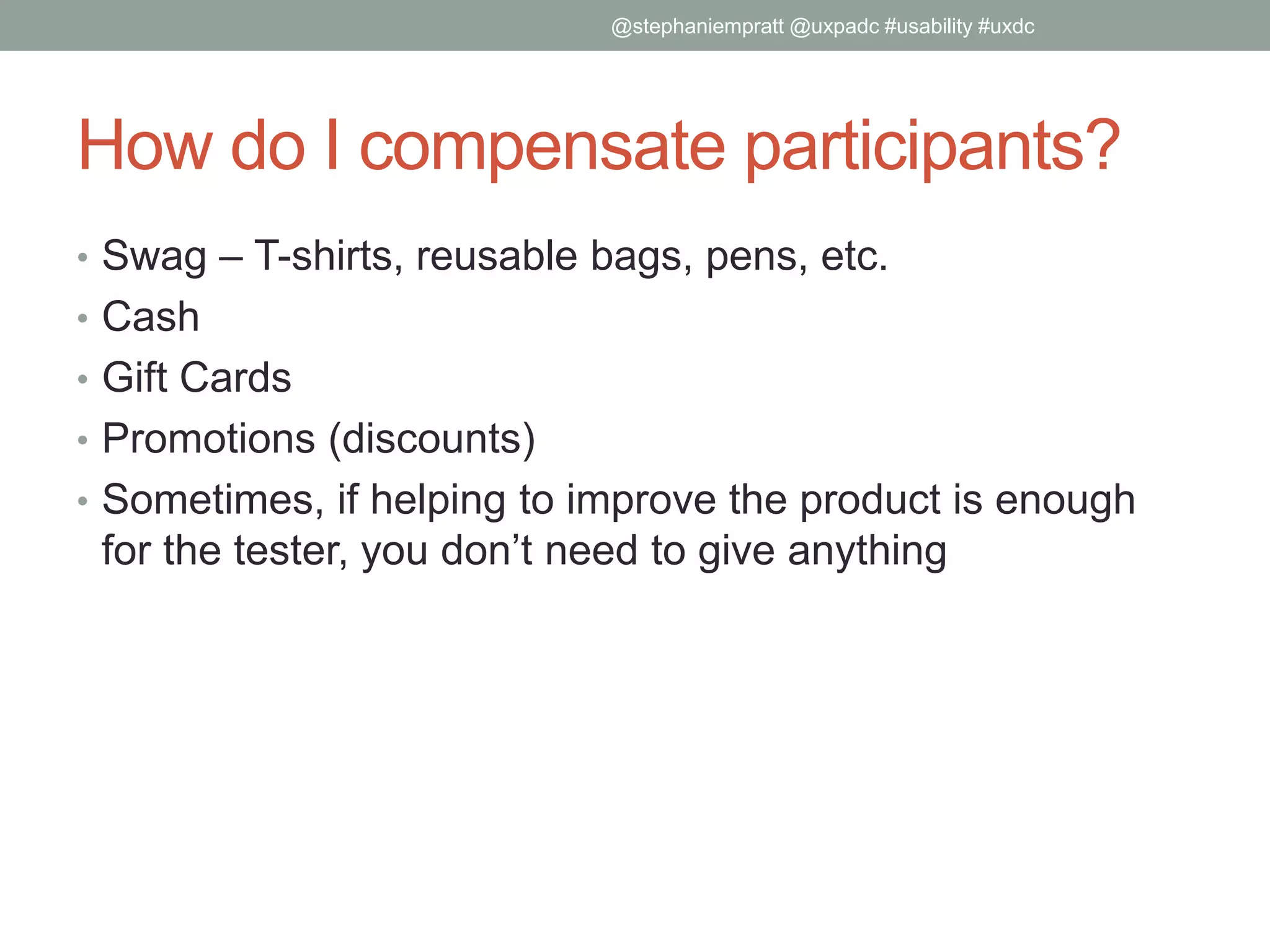 How do I compensate participants?
• Swag – T-shirts, reusable bags, pens, etc.
• Cash
• Gift Cards
• Promotions (discounts)
• Sometimes, if helping to improve the product is enough
for the tester, you don’t need to give anything
@stephaniempratt @uxpadc #usability #uxdc
 