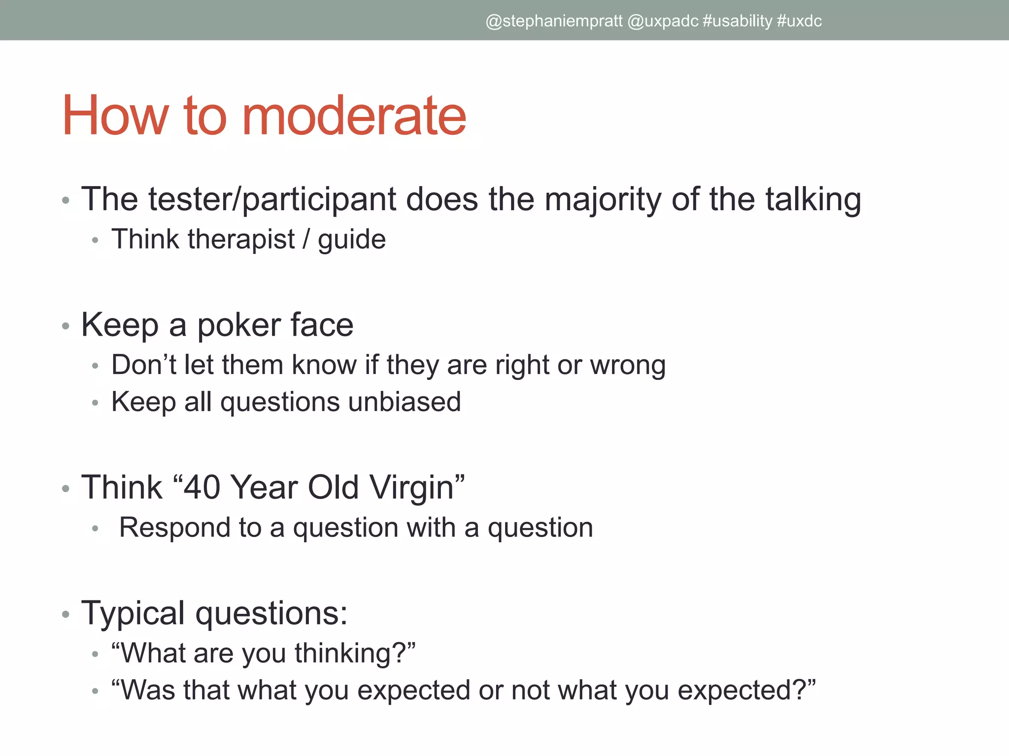 How to moderate
• The tester/participant does the majority of the talking
• Think therapist / guide
• Keep a poker face
• Don’t let them know if they are right or wrong
• Keep all questions unbiased
• Think “40 Year Old Virgin”
• Respond to a question with a question
• Typical questions:
• “What are you thinking?”
• “Was that what you expected or not what you expected?”
@stephaniempratt @uxpadc #usability #uxdc
 