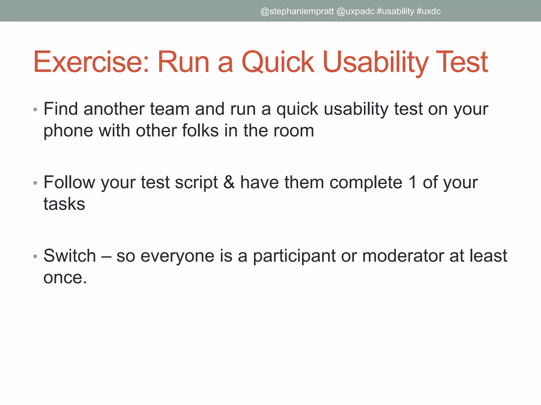 Exercise: Run a Quick Usability Test
• Find another team and run a quick usability test on your
phone with other folks in the room
• Follow your test script & have them complete 1 of your
tasks
• Switch – so everyone is a participant or moderator at least
once.
@stephaniempratt @uxpadc #usability #uxdc
 