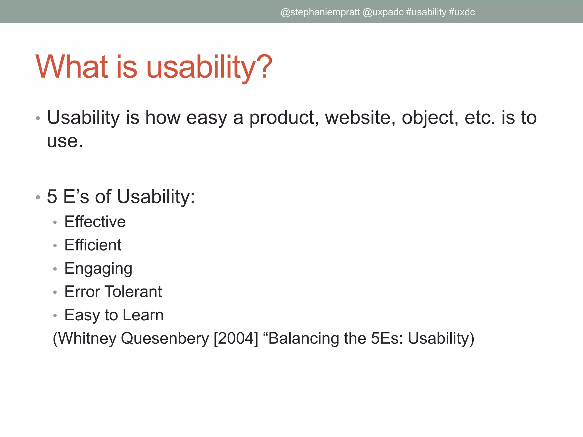 What is usability?
• Usability is how easy a product, website, object, etc. is to
use.
• 5 E’s of Usability:
• Effective
• Efficient
• Engaging
• Error Tolerant
• Easy to Learn
(Whitney Quesenbery [2004] “Balancing the 5Es: Usability)
@stephaniempratt @uxpadc #usability #uxdc
 