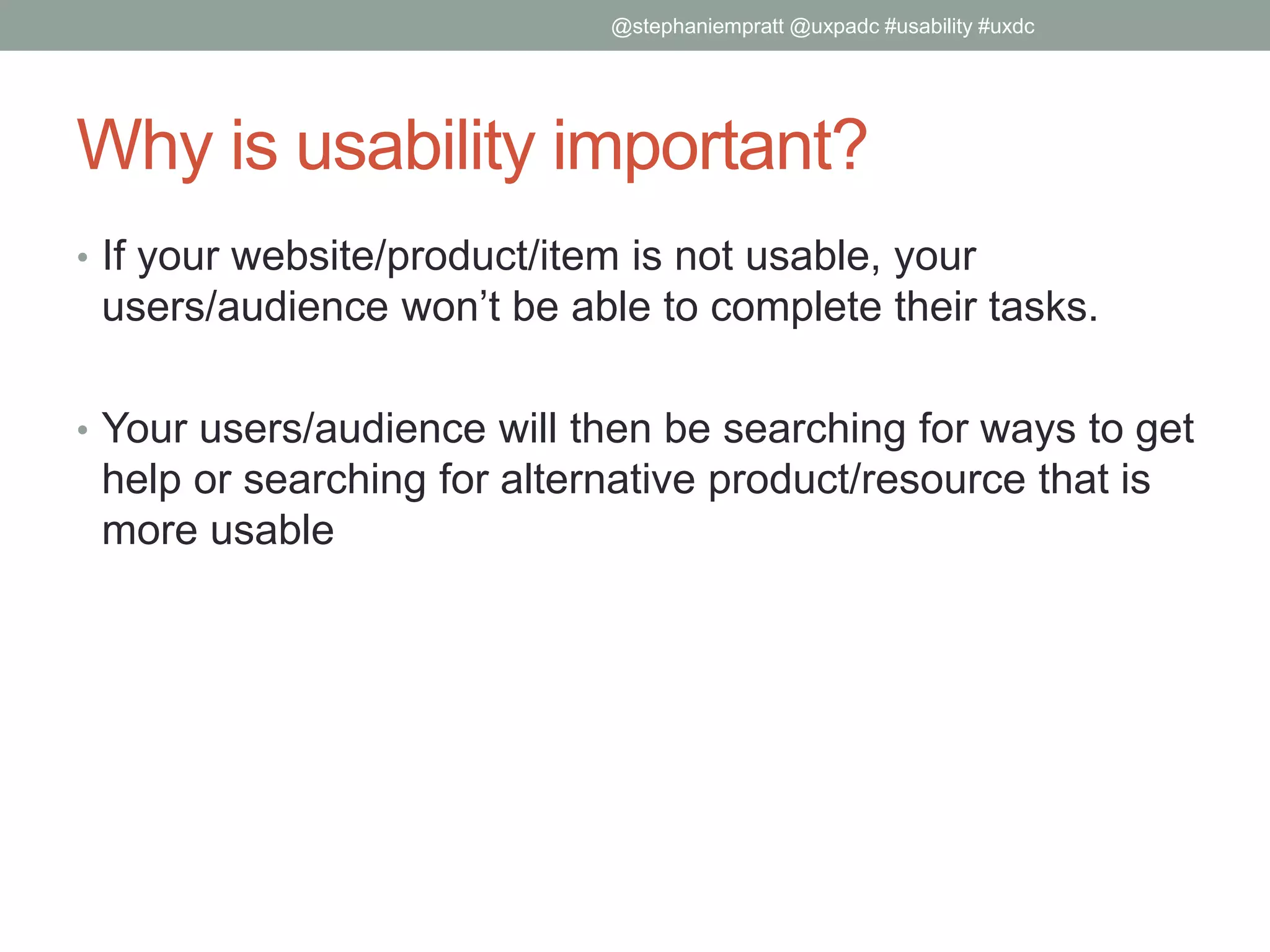 Why is usability important?
• If your website/product/item is not usable, your
users/audience won’t be able to complete their tasks.
• Your users/audience will then be searching for ways to get
help or searching for alternative product/resource that is
more usable
@stephaniempratt @uxpadc #usability #uxdc
 