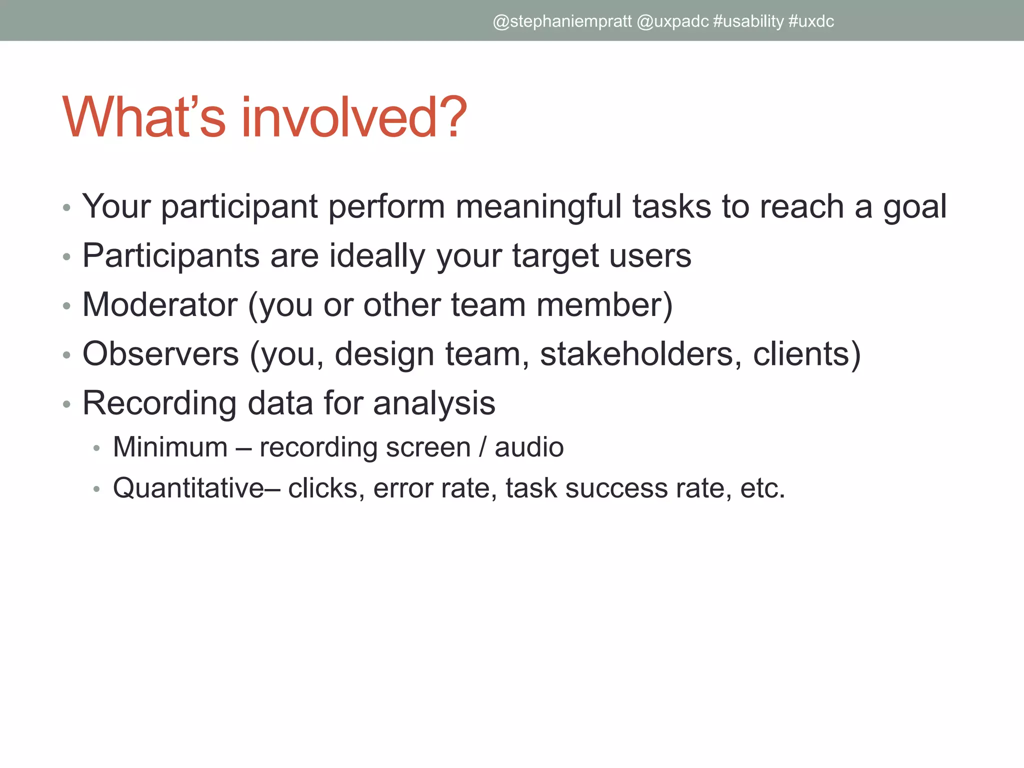 What’s involved?
• Your participant perform meaningful tasks to reach a goal
• Participants are ideally your target users
• Moderator (you or other team member)
• Observers (you, design team, stakeholders, clients)
• Recording data for analysis
• Minimum – recording screen / audio
• Quantitative– clicks, error rate, task success rate, etc.
@stephaniempratt @uxpadc #usability #uxdc
 