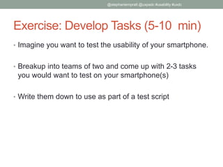 Exercise: Develop Tasks (5-10 min)
• Imagine you want to test the usability of your smartphone.
• Breakup into teams of two and come up with 2-3 tasks
you would want to test on your smartphone(s)
• Write them down to use as part of a test script
@stephaniempratt @uxpadc #usability #uxdc
 