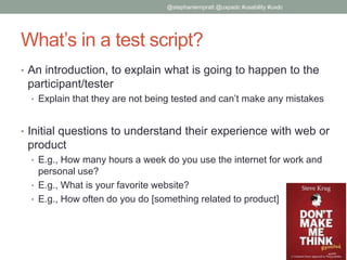 What’s in a test script?
• An introduction, to explain what is going to happen to the
participant/tester
• Explain that they are not being tested and can’t make any mistakes
• Initial questions to understand their experience with web or
product
• E.g., How many hours a week do you use the internet for work and
personal use?
• E.g., What is your favorite website?
• E.g., How often do you do [something related to product]
@stephaniempratt @uxpadc #usability #uxdc
 