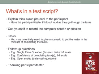 What’s in a test script?
• Explain think aloud protocol to the participant
• Have the participant/tester think out loud as they go through the tasks
• Cue yourself to record the computer screen or session
• Tasks
• You may potentially need to give a scenario to put the tester in the
mindset of completing the tasks.
• Follow up questions
• E.g., Single Ease Question (for each task) 1-7 scale
• E.g., Confidence of completing task(s), 1-7 scale
• E.g., Open ended (balanced) questions
• Thanking participant/tester
@stephaniempratt @uxpadc #usability #uxdc
 
