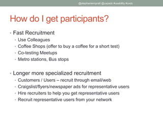 How do I get participants?
• Fast Recruitment
• Use Colleagues
• Coffee Shops (offer to buy a coffee for a short test)
• Co-testing Meetups
• Metro stations, Bus stops
• Longer more specialized recruitment
• Customers / Users – recruit through email/web
• Craigslist/flyers/newspaper ads for representative users
• Hire recruiters to help you get representative users
• Recruit representative users from your network
@stephaniempratt @uxpadc #usability #uxdc
 