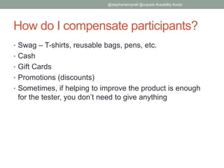 How do I compensate participants?
• Swag – T-shirts, reusable bags, pens, etc.
• Cash
• Gift Cards
• Promotions (discounts)
• Sometimes, if helping to improve the product is enough
for the tester, you don’t need to give anything
@stephaniempratt @uxpadc #usability #uxdc
 