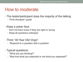 How to moderate
• The tester/participant does the majority of the talking
• Think therapist / guide
• Keep a poker face
• Don’t let them know if they are right or wrong
• Keep all questions unbiased
• Think “40 Year Old Virgin”
• Respond to a question with a question
• Typical questions:
• “What are you thinking?”
• “Was that what you expected or not what you expected?”
@stephaniempratt @uxpadc #usability #uxdc
 