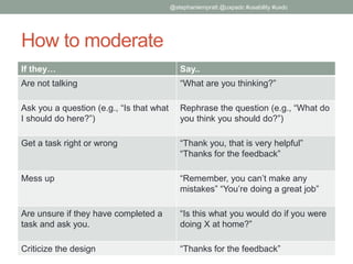 How to moderate
If they… Say..
Are not talking “What are you thinking?”
Ask you a question (e.g., “Is that what
I should do here?”)
Rephrase the question (e.g., “What do
you think you should do?”)
Get a task right or wrong “Thank you, that is very helpful”
“Thanks for the feedback”
Mess up “Remember, you can’t make any
mistakes” “You’re doing a great job”
Are unsure if they have completed a
task and ask you.
“Is this what you would do if you were
doing X at home?”
Criticize the design “Thanks for the feedback”
@stephaniempratt @uxpadc #usability #uxdc
 