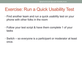Exercise: Run a Quick Usability Test
• Find another team and run a quick usability test on your
phone with other folks in the room
• Follow your test script & have them complete 1 of your
tasks
• Switch – so everyone is a participant or moderator at least
once.
@stephaniempratt @uxpadc #usability #uxdc
 