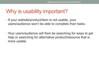 Why is usability important?
• If your website/product/item is not usable, your
users/audience won’t be able to complete their tasks.
• Your users/audience will then be searching for ways to get
help or searching for alternative product/resource that is
more usable
@stephaniempratt @uxpadc #usability #uxdc
 