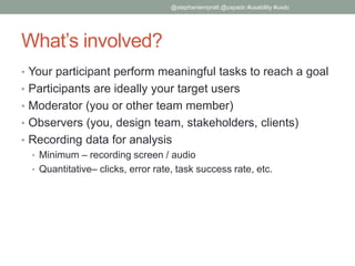 What’s involved?
• Your participant perform meaningful tasks to reach a goal
• Participants are ideally your target users
• Moderator (you or other team member)
• Observers (you, design team, stakeholders, clients)
• Recording data for analysis
• Minimum – recording screen / audio
• Quantitative– clicks, error rate, task success rate, etc.
@stephaniempratt @uxpadc #usability #uxdc
 