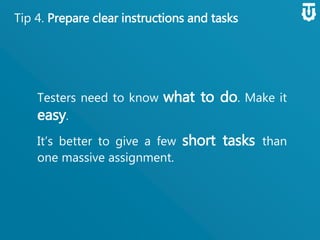 Tip 4. Prepare clear instructions and tasks
Testers need to know what to do. Make
it easy.
It’s better to give a few short tasks
than one massive assignment.
 