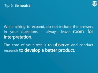 Tip 6. Be neutral
While asking to expand, do not include the
answers in your questions – always leave room
for interpretation.
The core of your test is to observe and
conduct research to develop a better
product.
 