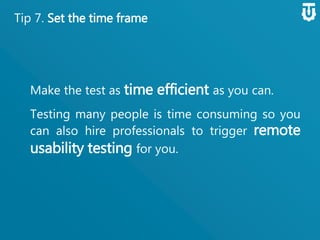 Tip 7. Set the time frame
Make the test as time efficient as you
can.
Testing many people is time consuming so
you can also hire professionals to trigger
remote usability testing for you.
 