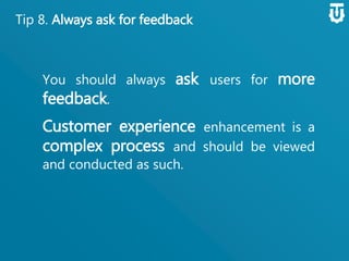 Tip 8. Always ask for feedback
You should always ask users for more
feedback.
Customer experience enhancement
is a complex process and should be
viewed and conducted as such.
 