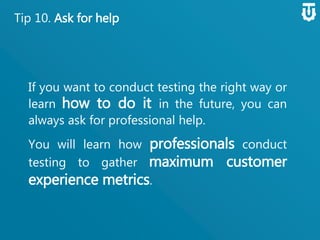 Tip 10. Ask for help
If you want to conduct testing the right
way or learn how to do it in the future,
you can always ask for professional help.
You will learn how professionals
conduct testing to gather maximum
customer experience metrics.
 