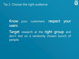 Tip 2. Choose the right audience
Know your customers, respect your
users.
Target research at the right group
and don’t test on a randomly chosen
bunch of people.
 