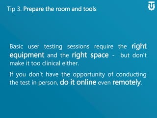 Tip 3. Prepare the room and tools
Basic user testing sessions require the right
equipment and the right space - but
don’t make it too clinical either.
If you don’t have the opportunity of
conducting the test in person, do it online
even remotely.
 