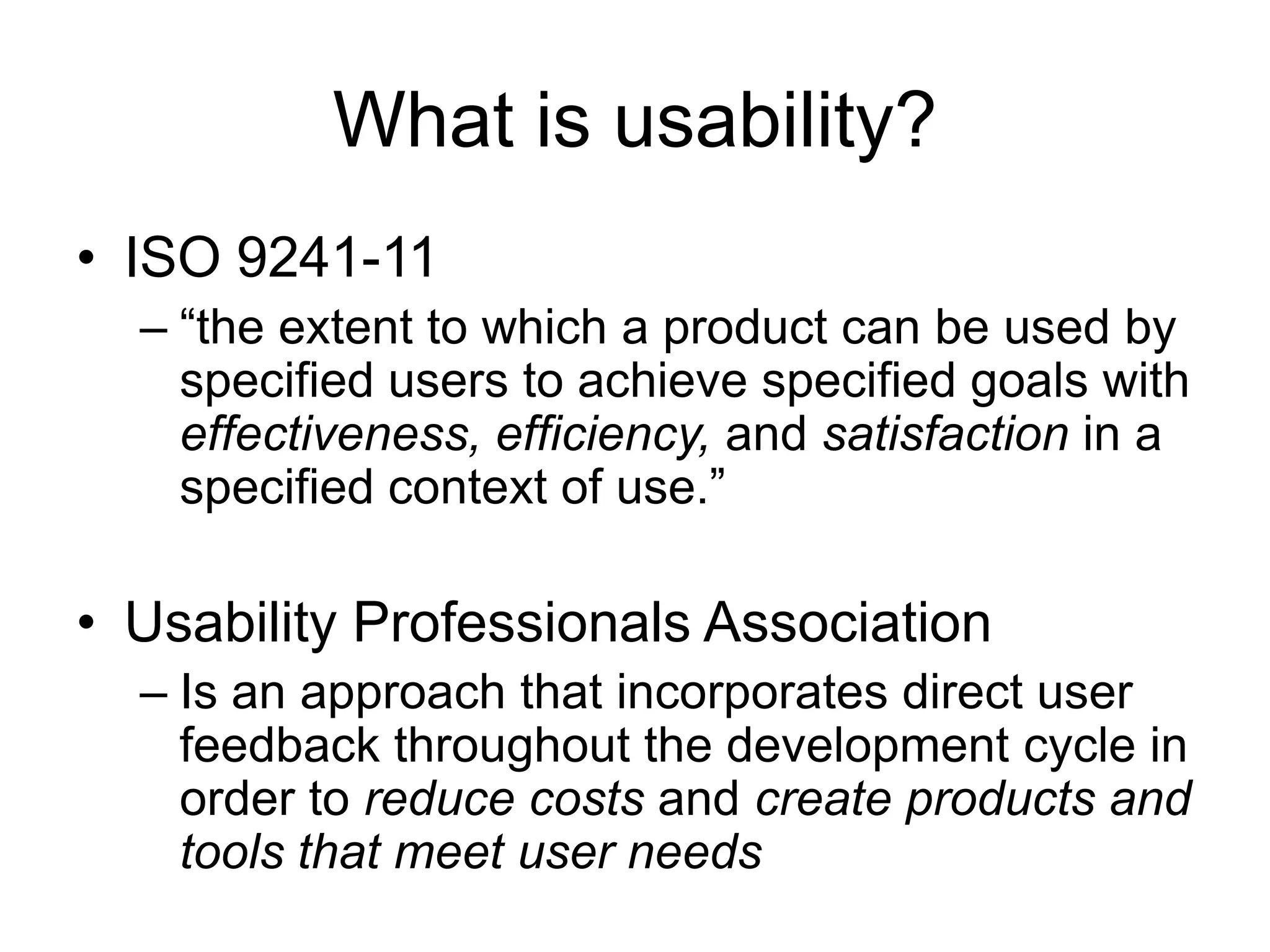 What is usability?
• ISO 9241-11
– “the extent to which a product can be used by
specified users to achieve specified goals with
effectiveness, efficiency, and satisfaction in a
specified context of use.”

• Usability Professionals Association
– Is an approach that incorporates direct user
feedback throughout the development cycle in
order to reduce costs and create products and
tools that meet user needs

 