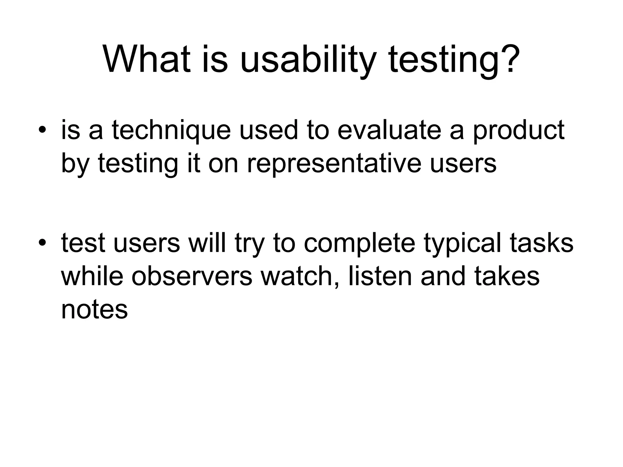 What is usability testing?
• is a technique used to evaluate a product
by testing it on representative users
• test users will try to complete typical tasks
while observers watch, listen and takes
notes

 