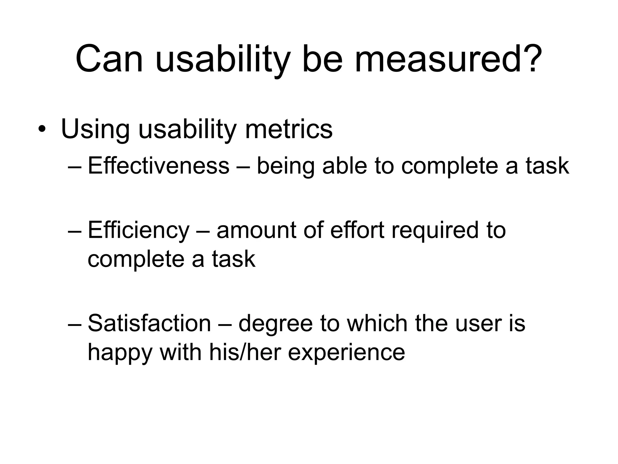 Can usability be measured?
• Using usability metrics
– Effectiveness – being able to complete a task

– Efficiency – amount of effort required to
complete a task
– Satisfaction – degree to which the user is
happy with his/her experience

 