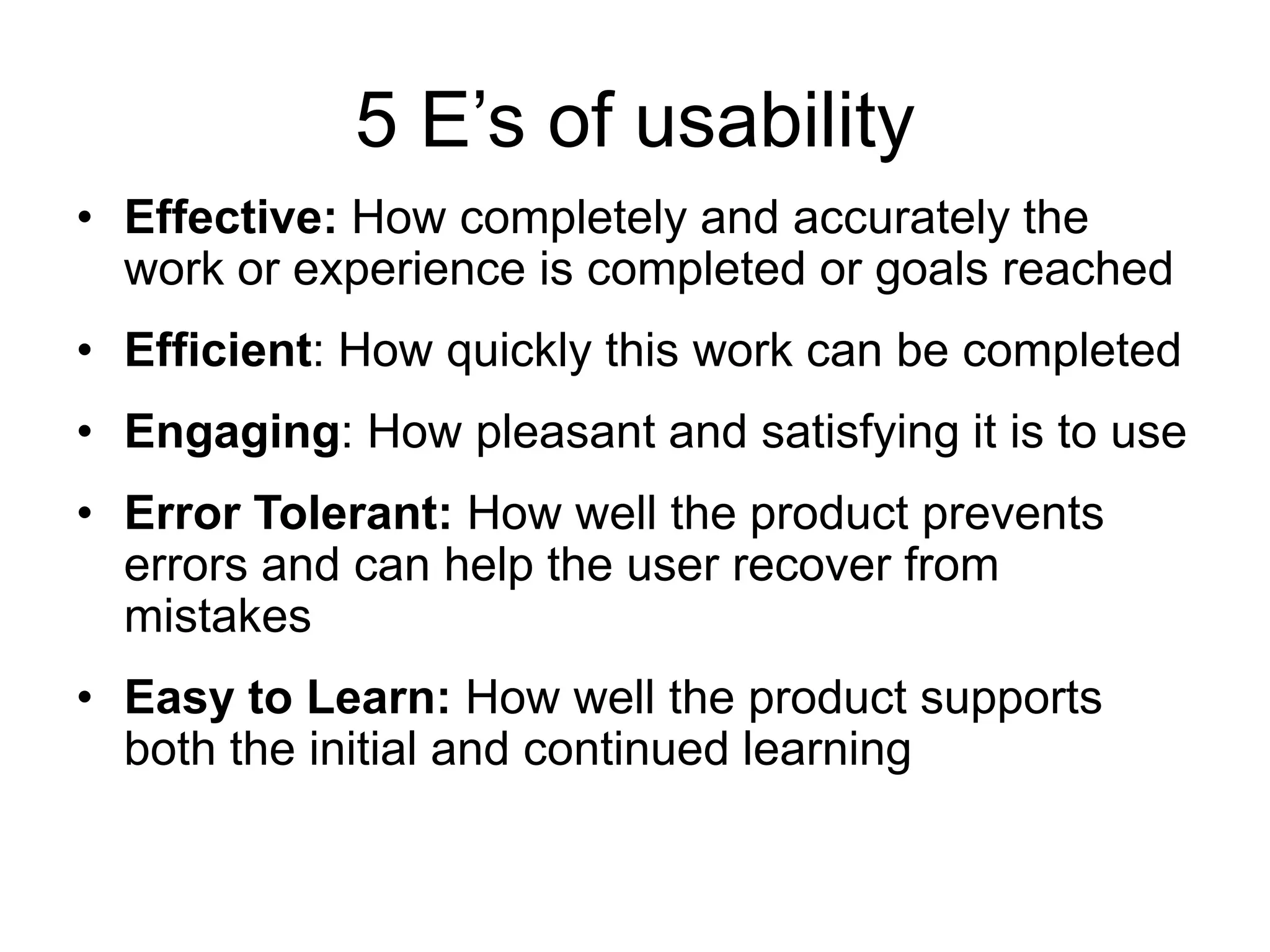 5 E‟s of usability
• Effective: How completely and accurately the
work or experience is completed or goals reached
• Efficient: How quickly this work can be completed
• Engaging: How pleasant and satisfying it is to use
• Error Tolerant: How well the product prevents
errors and can help the user recover from
mistakes
• Easy to Learn: How well the product supports
both the initial and continued learning

 