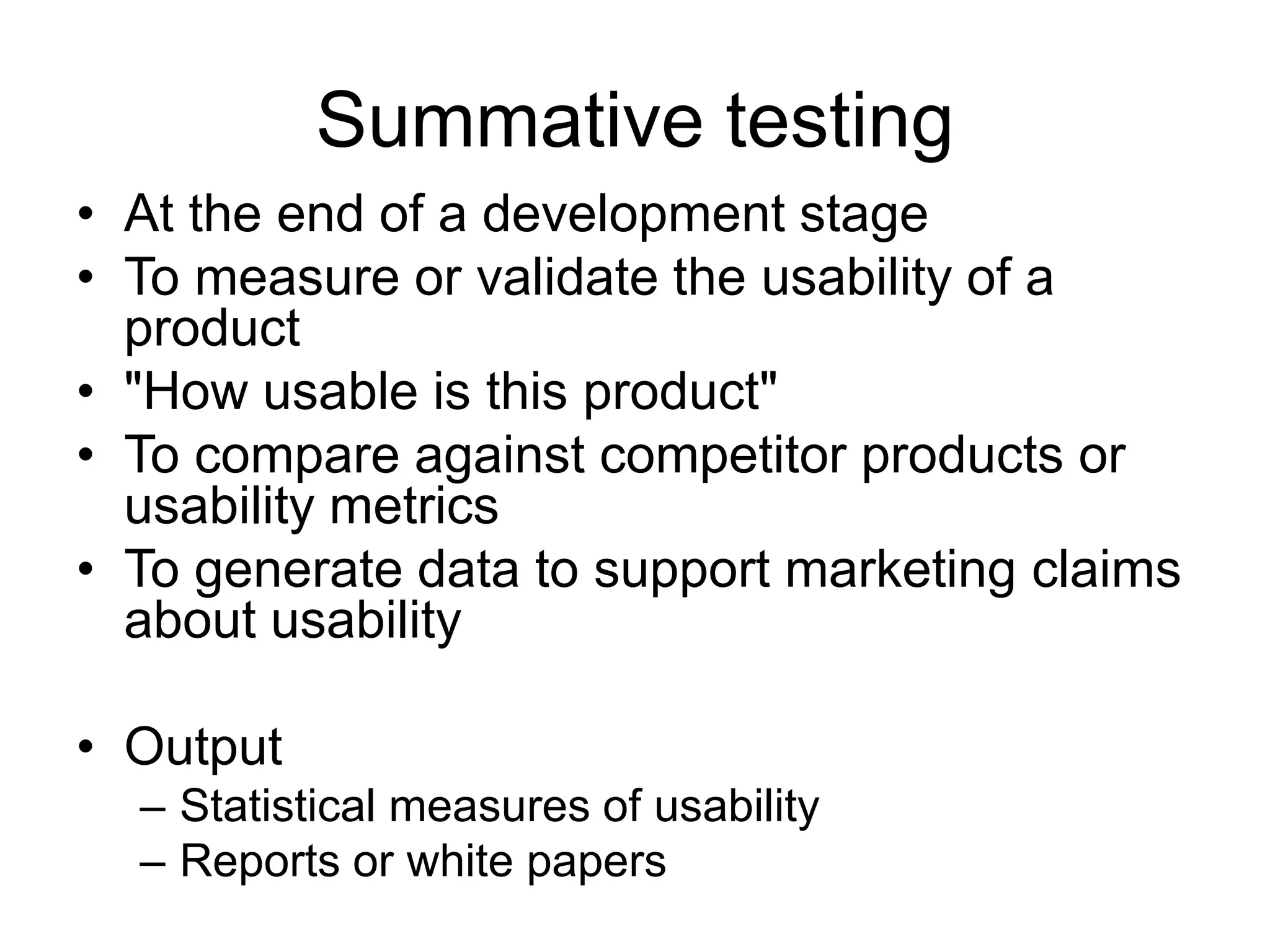 Summative testing
• At the end of a development stage
• To measure or validate the usability of a
product
• "How usable is this product"
• To compare against competitor products or
usability metrics
• To generate data to support marketing claims
about usability
• Output
– Statistical measures of usability
– Reports or white papers

 