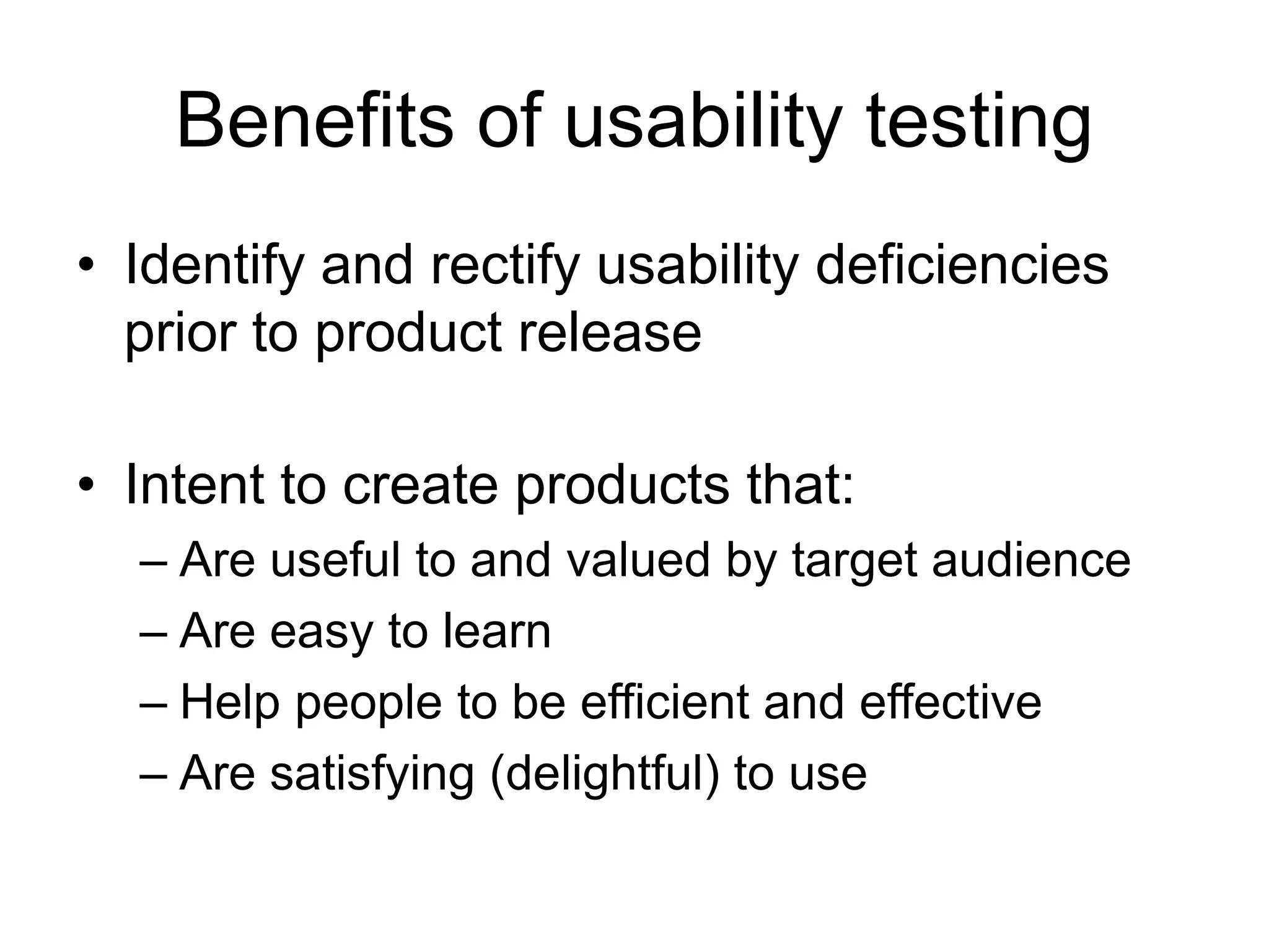 Benefits of usability testing
• Identify and rectify usability deficiencies
prior to product release
• Intent to create products that:
– Are useful to and valued by target audience
– Are easy to learn
– Help people to be efficient and effective
– Are satisfying (delightful) to use

 