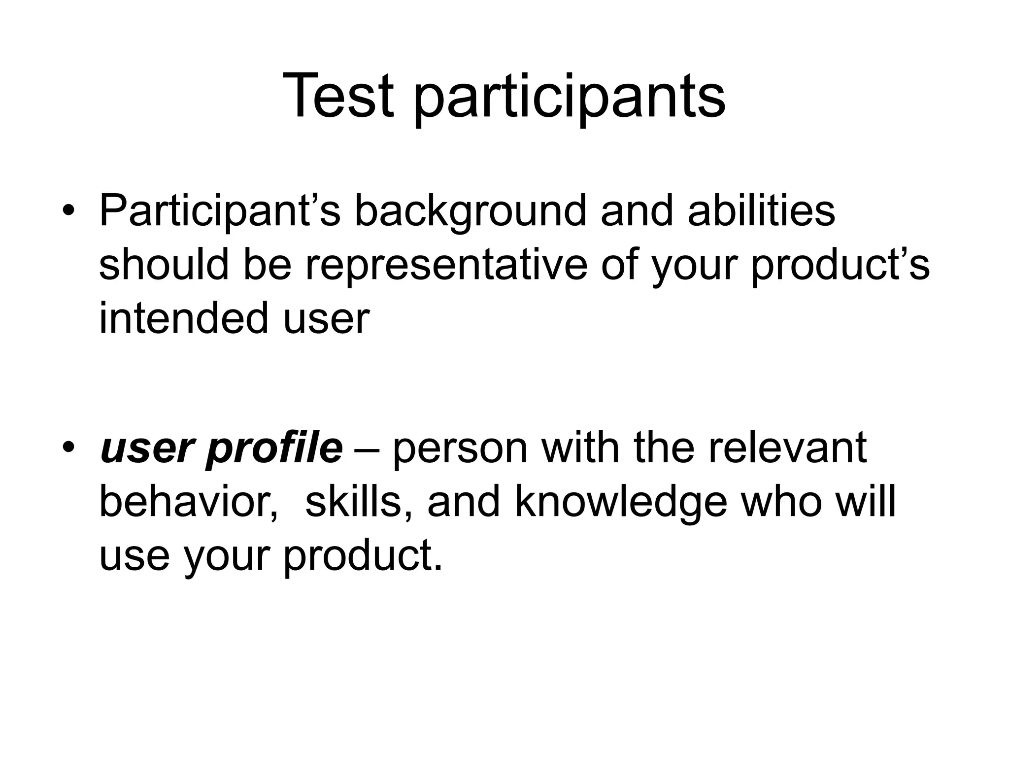 Test participants
• Participant‟s background and abilities
should be representative of your product‟s
intended user
• user profile – person with the relevant
behavior, skills, and knowledge who will
use your product.

 