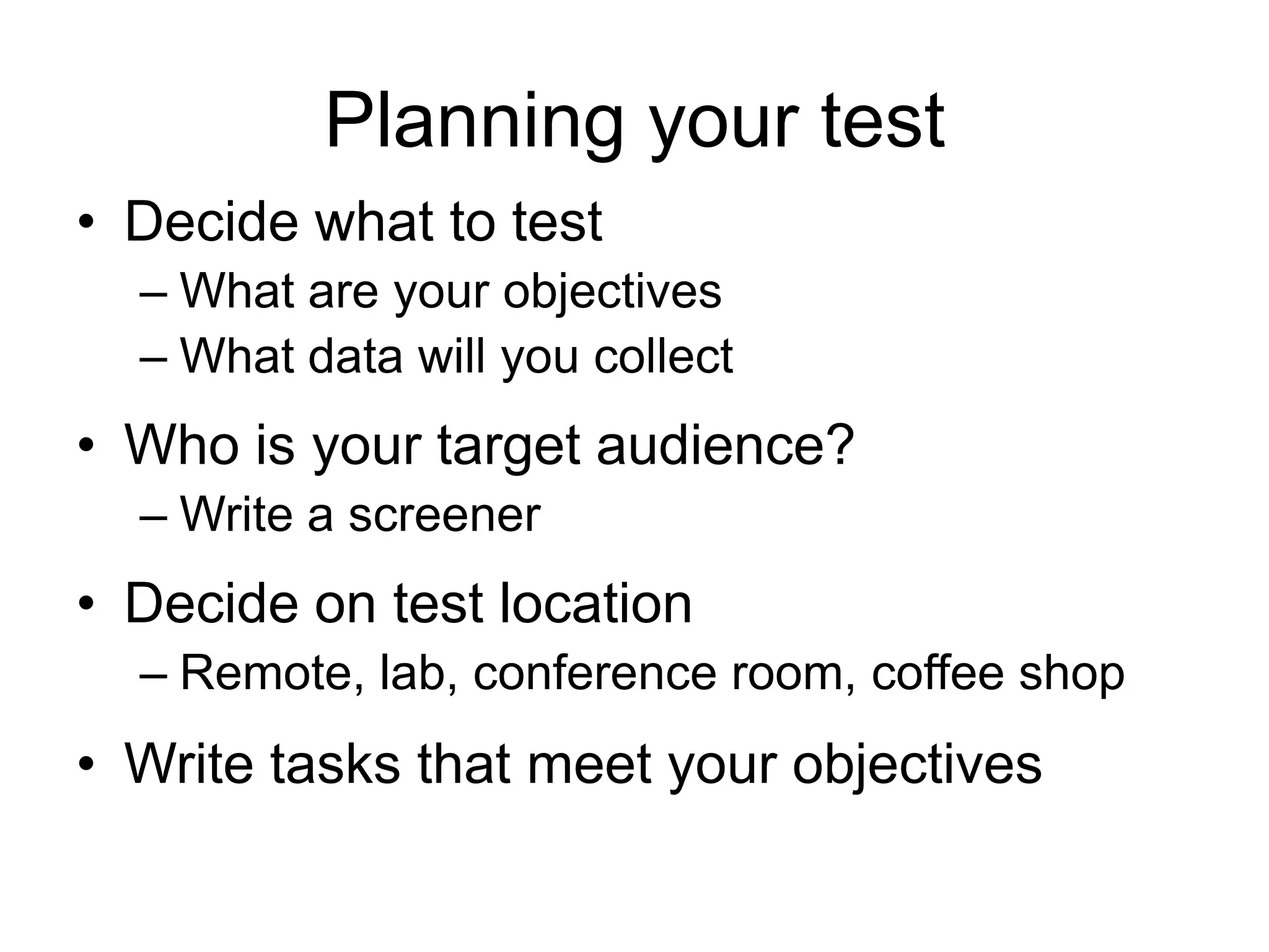 Planning your test
• Decide what to test
– What are your objectives
– What data will you collect

• Who is your target audience?
– Write a screener

• Decide on test location
– Remote, lab, conference room, coffee shop

• Write tasks that meet your objectives

 