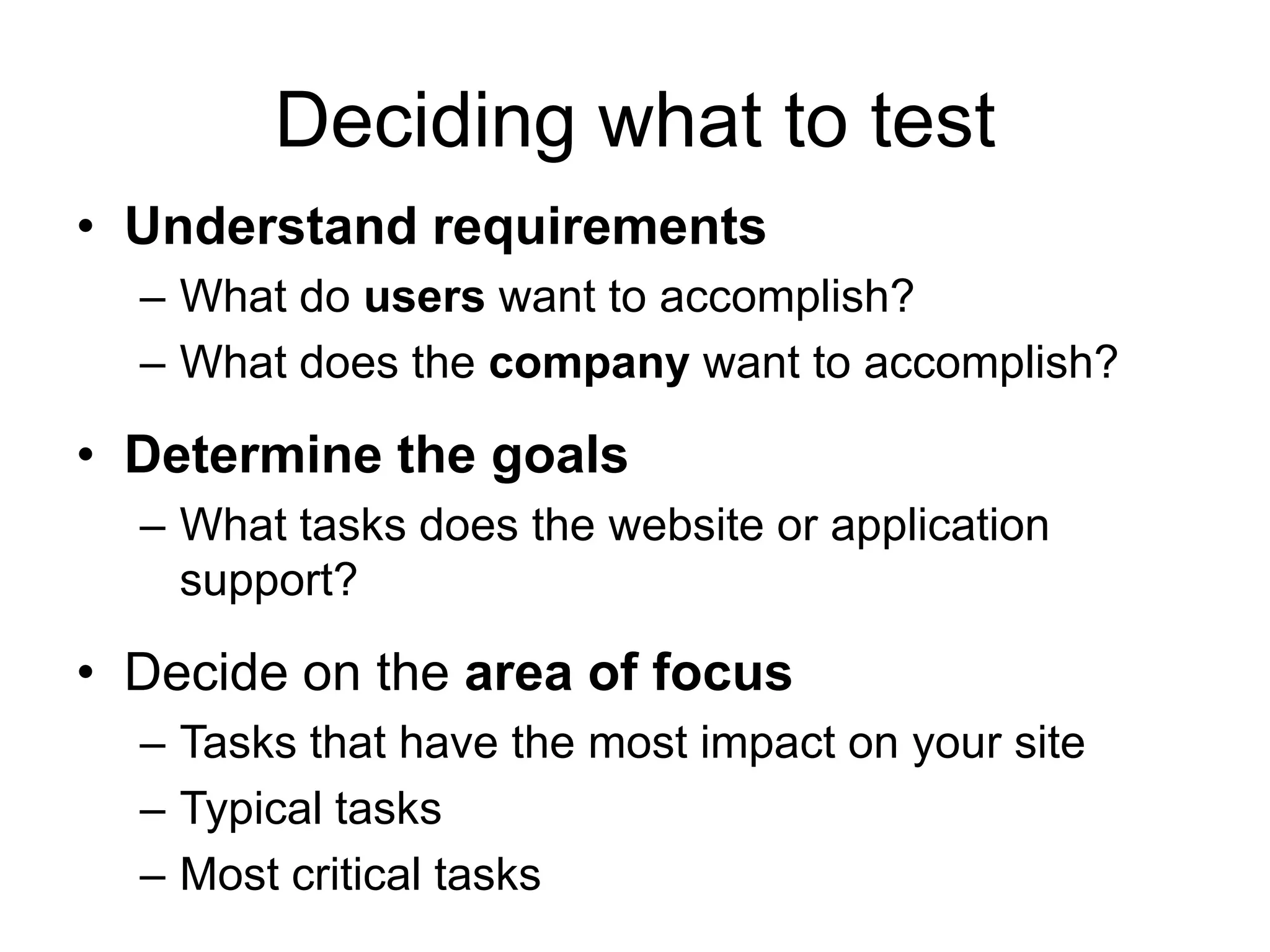 Deciding what to test
• Understand requirements
– What do users want to accomplish?
– What does the company want to accomplish?

• Determine the goals
– What tasks does the website or application
support?

• Decide on the area of focus
– Tasks that have the most impact on your site
– Typical tasks
– Most critical tasks

 