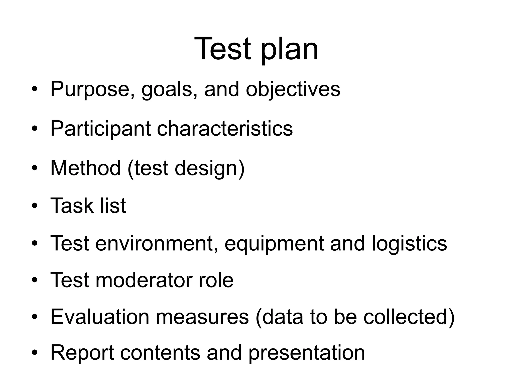 Test plan
• Purpose, goals, and objectives

• Participant characteristics
• Method (test design)
• Task list
• Test environment, equipment and logistics
• Test moderator role
• Evaluation measures (data to be collected)
• Report contents and presentation

 